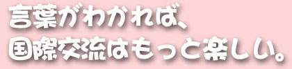 言葉がわかれば、国際交流はもっと楽しい。