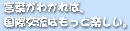 言葉がわかれば、国際交流はもっと楽しい。